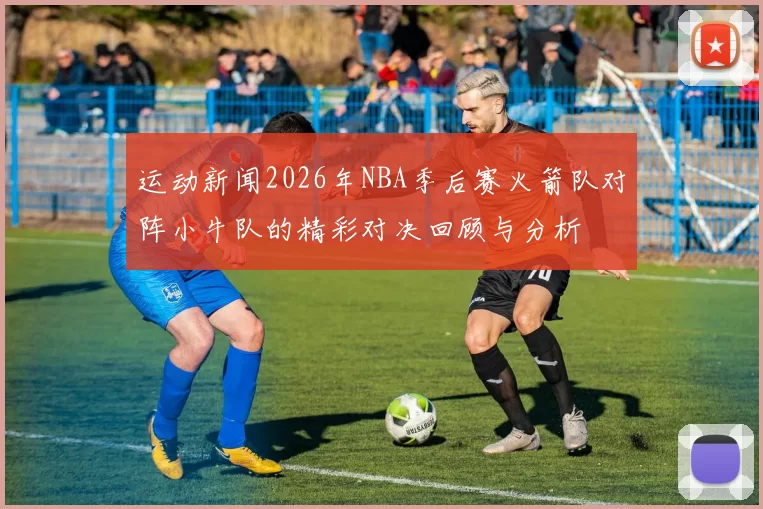 运动新闻2026年NBA季后赛火箭队对阵小牛队的精彩对决回顾与分析