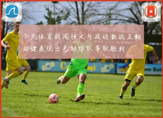 今天体育新闻恒大与延边激战正酣刘健表现出色助球队争取胜利