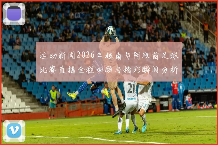 运动新闻2026年越南与阿联酋足球比赛直播全程回顾与精彩瞬间分析